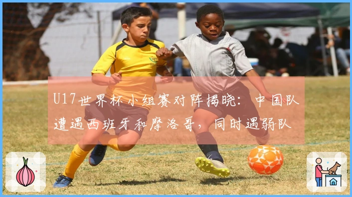 U17世界杯小组赛对阵揭晓：中国队遭遇西班牙和摩洛哥，同时遇弱队，晋级希望增大